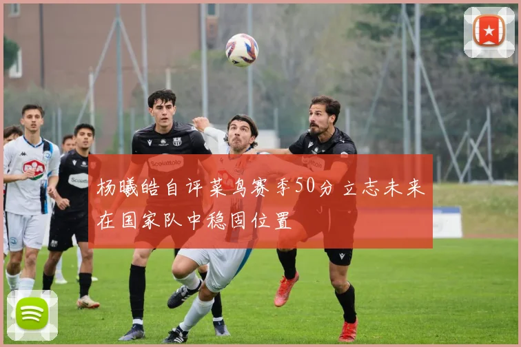 杨曦皓自评菜鸟赛季50分立志未来在国家队中稳固位置