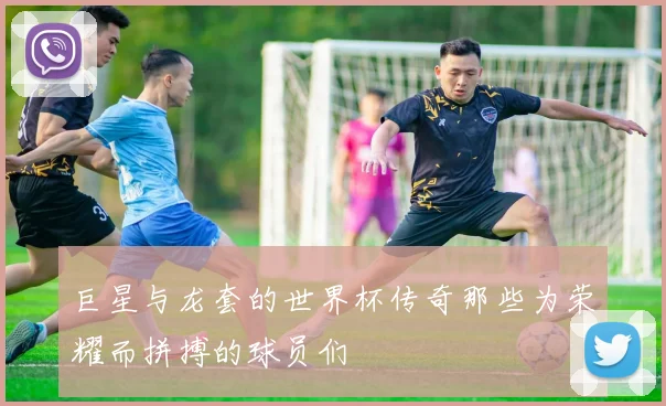 巨星与龙套的世界杯传奇那些为荣耀而拼搏的球员们