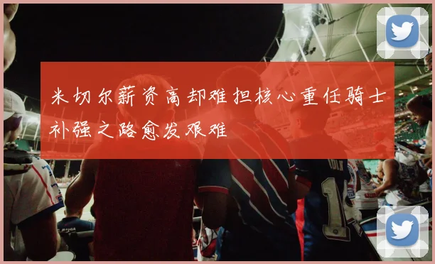 米切尔薪资高却难担核心重任骑士补强之路愈发艰难