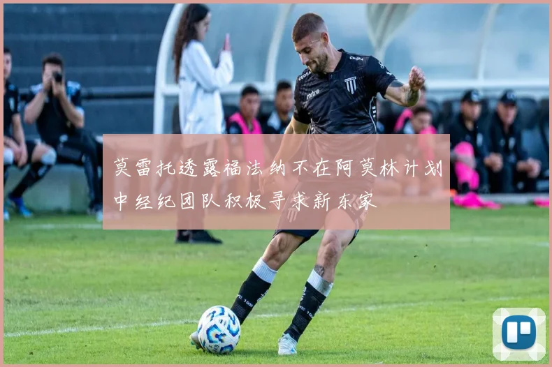 莫雷托透露福法纳不在阿莫林计划中经纪团队积极寻求新东家