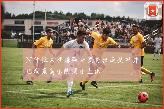 阿什拉夫涉嫌强奸案将出庭受审并已向最高法院提出上诉