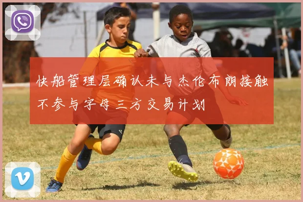 快船管理层确认未与杰伦布朗接触不参与字母三方交易计划